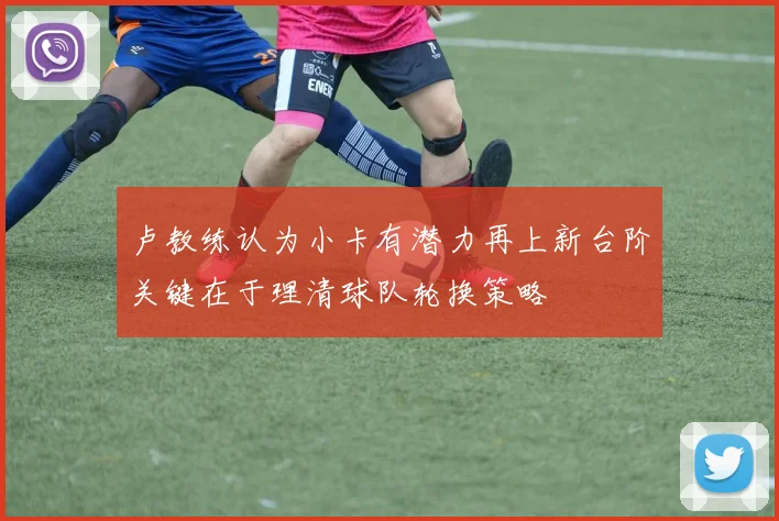 卢教练认为小卡有潜力再上新台阶关键在于理清球队轮换策略