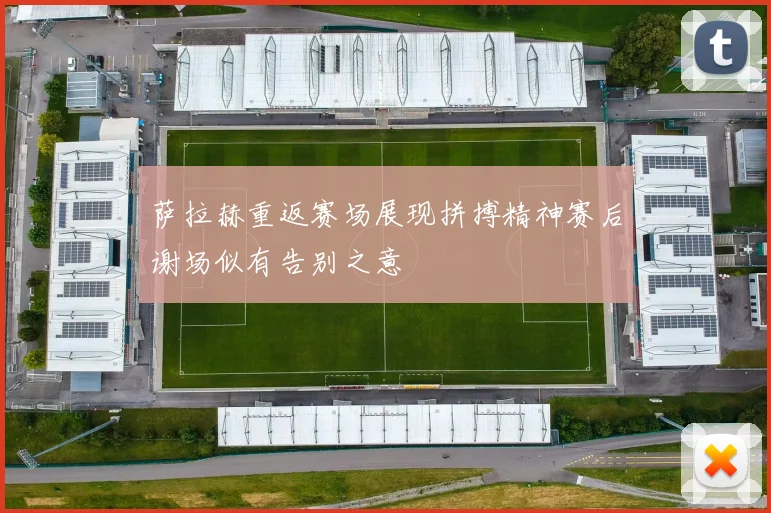 萨拉赫重返赛场展现拼搏精神赛后谢场似有告别之意