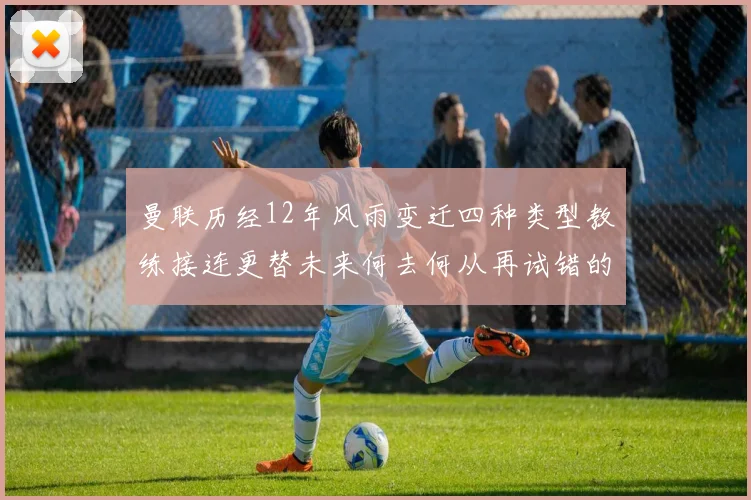 曼联历经12年风雨变迁四种类型教练接连更替未来何去何从再试错的空间有多少