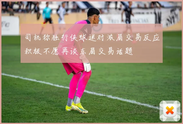 司机称独行侠球迷对浓眉交易反应积极不愿再谈东眉交易话题