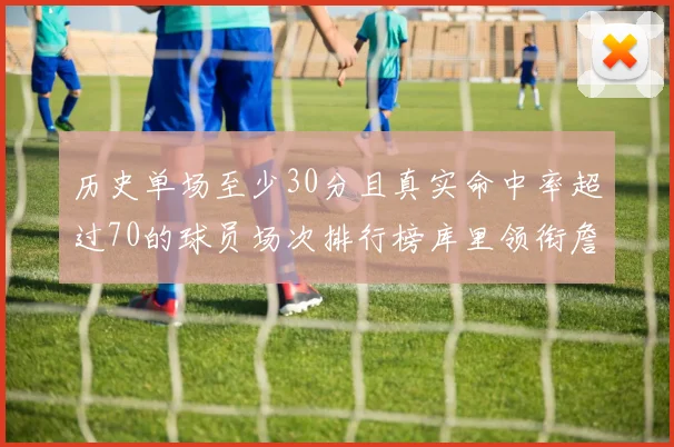 历史单场至少30分且真实命中率超过70的球员场次排行榜库里领衔詹姆斯杜兰特紧随其后