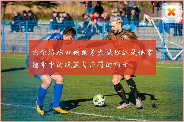 杰伦格林回顾绝杀失误称这是他常能命中的投篮与应得的哨子