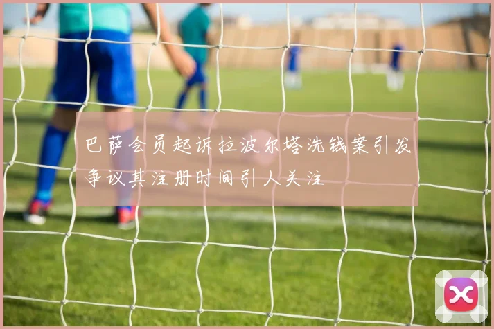 巴萨会员起诉拉波尔塔洗钱案引发争议其注册时间引人关注