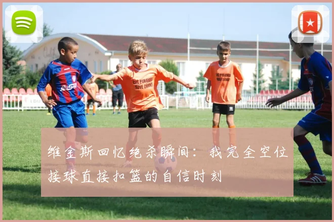 维金斯回忆绝杀瞬间：我完全空位接球直接扣篮的自信时刻