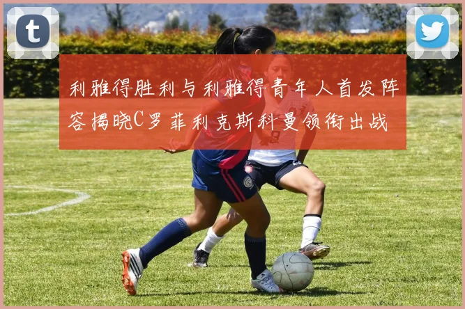 利雅得胜利与利雅得青年人首发阵容揭晓C罗菲利克斯科曼领衔出战