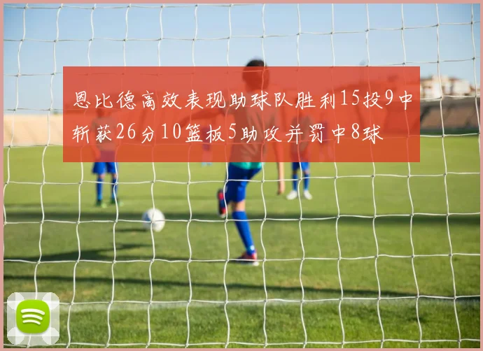 恩比德高效表现助球队胜利15投9中斩获26分10篮板5助攻并罚中8球