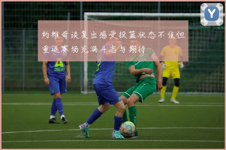约维奇谈复出感受投篮状态不佳但重返赛场充满斗志与期待