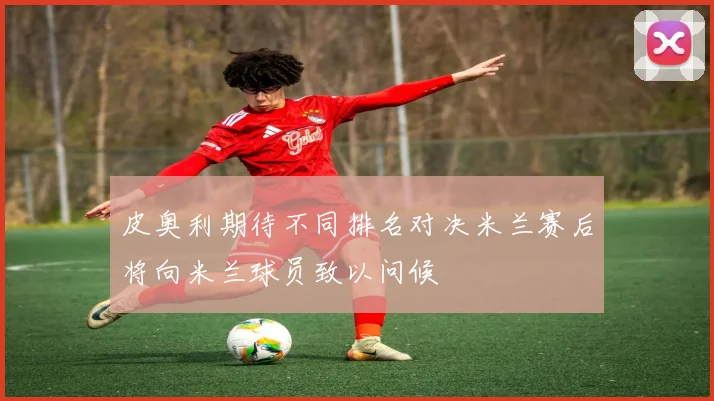 皮奥利期待不同排名对决米兰赛后将向米兰球员致以问候