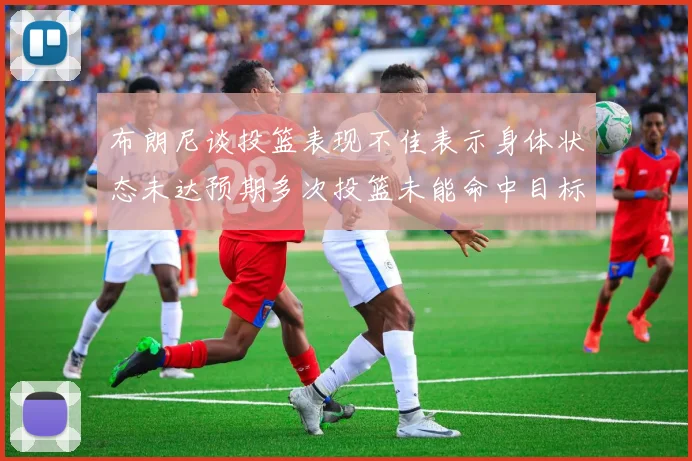 布朗尼谈投篮表现不佳表示身体状态未达预期多次投篮未能命中目标