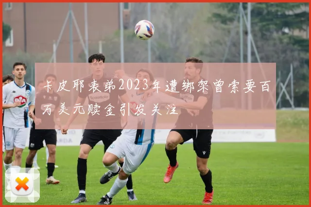 卡皮耶表弟2023年遭绑架曾索要百万美元赎金引发关注