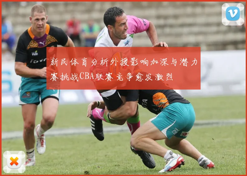 新民体育分析外援影响加深与潜力赛挑战CBA联赛竞争愈发激烈