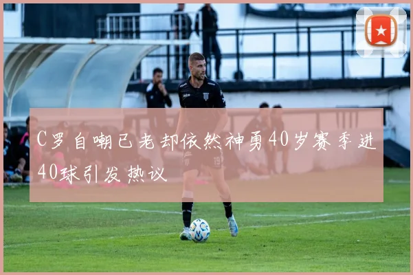 C罗自嘲已老却依然神勇40岁赛季进40球引发热议