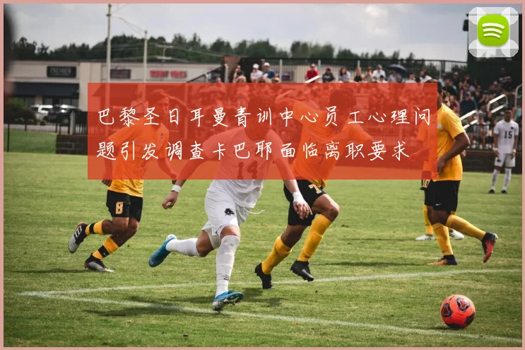 巴黎圣日耳曼青训中心员工心理问题引发调查卡巴耶面临离职要求