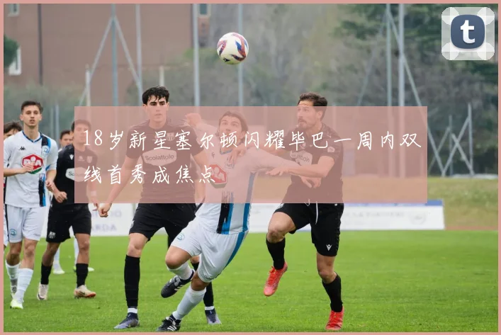 18岁新星塞尔顿闪耀毕巴一周内双线首秀成焦点