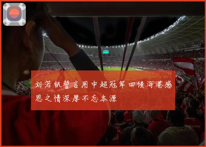 刘若钒誓言用中超冠军回馈海港感恩之情深厚不忘本源