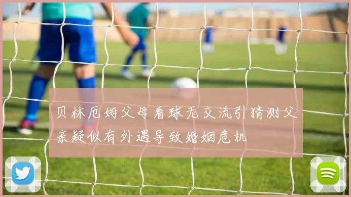贝林厄姆父母看球无交流引猜测父亲疑似有外遇导致婚姻危机