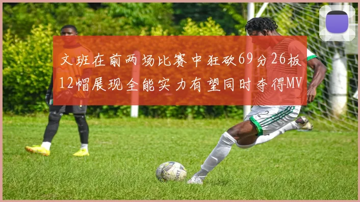 文班在前两场比赛中狂砍69分26板12帽展现全能实力有望同时夺得MVPDPOY和MIP