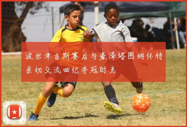 波尔津吉斯赛后与豪泽塔图姆怀特亲切交流回忆夺冠时光