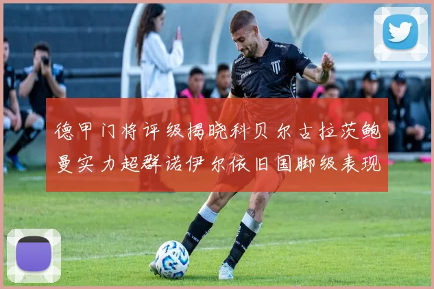德甲门将评级揭晓科贝尔古拉茨鲍曼实力超群诺伊尔依旧国脚级表现引关注